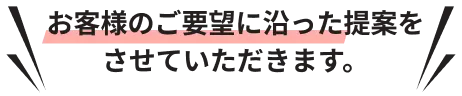 お客様のご要望に沿った提案をさせていただきます。