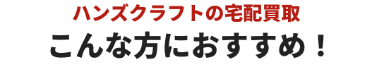 ハンズクラフトの宅配買取こんな方におすすめ！
