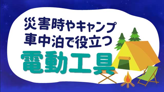 災害時やキャンプ、車中泊で役立つ電動工具と型番、特徴などを紹介します！